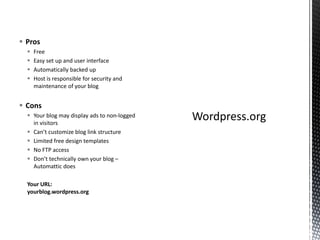  Pros
 Free
 Easy set up and user interface
 Automatically backed up
 Host is responsible for security and
maintenance of your blog
 Cons
 Your blog may display ads to non-logged
in visitors
 Can’t customize blog link structure
 Limited free design templates
 No FTP access
 Don’t technically own your blog –
Automattic does
Your URL:
yourblog.wordpress.org
 