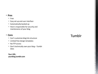  Pros
 Free
 Easy set up and user interface
 Automatically backed up
 Host is responsible for security and
maintenance of your blog
 Cons
 Can’t customize blog link structure
 Limited free design templates
 No FTP access
 Don’t technically own your blog – Tumblr
does
Your URL:
yourblog.tumblr.com
 