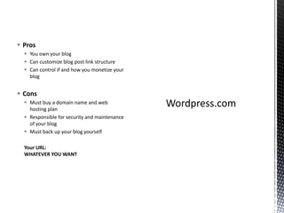  Pros
 You own your blog
 Can customize blog post link structure
 Can control if and how you monetize your
blog
 Cons
 Must buy a domain name and web
hosting plan
 Responsible for security and maintenance
of your blog
 Must back up your blog yourself
Your URL:
WHATEVER YOU WANT
 
