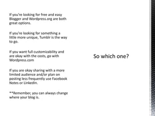 If you’re looking for free and easy
Blogger and Wordpress.org are both
great options.
If you’re looking for something a
little more unique, Tumblr is the way
to go.
If you want full customizability and
are okay with the costs, go with
Wordpress.com
If you are okay sharing with a more
limited audience and/or plan on
posting less frequently use Facebook
Notes or LinkedIn.
**Remember, you can always change
where your blog is.
 