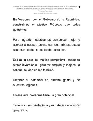 BANDERAZO DE INICIO DE LA CONSTRUCCIÓN DE LA AUTOPISTA CARDEL-POZA RICA, ACOMPAÑADO
DEL MTRO. GERARDO RUIZ ESPARZA, SECRETARIO DE COMUNICACIONES Y TRANSPORTES.
PAPANTLA, VERACRUZ.
MIÉRCOLES 27 DE AGOSTO DE 2014
En Veracruz, con el Gobierno de la República,
construimos el México Próspero que todos
queremos.
Para lograrlo necesitamos comunicar mejor y
acercar a nuestra gente, con una infraestructura
a la altura de las necesidades actuales.
Esa es la base del México competitivo, capaz de
atraer inversiones, generar empleo y mejorar la
calidad de vida de las familias.
Detonar el potencial de nuestra gente y de
nuestras regiones.
En esa ruta, Veracruz tiene un gran potencial.
Tenemos una privilegiada y estratégica ubicación
geográfica.
1
 