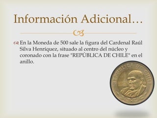Información Adicional…
          
 En la Moneda de 500 sale la figura del Cardenal Raúl
  Silva Henríquez, situado al centro del núcleo y
  coronado con la frase "REPÚBLICA DE CHILE" en el
  anillo.
 