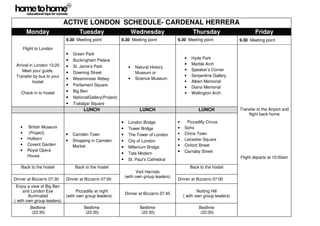 ACTIVE LONDON SCHEDULE- CARDENAL HERRERA
        Monday                     Tuesday                          Wednesday                      Thursday                       Friday
                            9.30 Meeting point             9.30 Meeting point             9.30 Meeting point              9.30 Meeting point

       Flight to London
                            •   Green Park
                            •   Buckingham Palace                                             •   Hyde Park
 Arrival in London 13:20                                                                      •   Marble Arch
                            •   St. Jame’s Park                 •    Natural History
    Meet your guide.                                                                          •   Speaker’s Corner
                            •   Downing Street                       Museum or
 Transfer by bus to your                                                                      •   Serpentine Gallery
                            •   Westminster Abbey               •    Science Museum
           hostel                                                                             •   Albert Memorial
                            •   Parliament Square
                                                                                              •   Diana Memorial
   Check in to hostel       •   Big Ben                                                       •   Wellington Arch
                            •   NationalGallery(Project)
                            •   Trafalgar Square
                                     LUNCH                             LUNCH                          LUNCH               Transfer to the Airport and
                                                                                                                              flight back home
                                                           •    London Bridge             •    Piccadilly Circus
   •     British Museum                                    •    Tower Bridge              •   Soho
   •     (Project)          •   Camden Town                •    The Tower of London       •   China Town
   •     Holborn                Shopping in Camden                                        •   Leicester Square
                            •                              •    City of London
   •     Covent Garden          Market                                                    •   Oxford Street
                                                           •    Millenium Bridge
   •     Royal Opera                                                                      •   Carnaby Street
                                                           •    Tate Modern
         House                                                                                                            Flight departs at 10:00am
                                                           •    St. Paul’s Cathedral
   Back to the hostel            Back to the hostel                                               Back to the hostel
                                                                     Visit Harrods
                                                               (with own group leaders)
Dinner at Bizzarro 07:30    Dinner at Bizzarro 07:00                                      Dinner at Bizzarro 07:00
 Enjoy a view of Big Ben
     and London Eye               Piccadilly at night                                                 Notting Hill
                                                               Dinner at Bizzarro 07:45
        illuminated         (with own group leaders)                                          ( with own group leaders)
( with own group leaders)
          Bedtime                    Bedtime                           Bedtime                        Bedtime
           (22:30)                    (22:30)                           (22:30)                        (22:30)
 