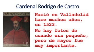 Cardenal Rodrigo de Castro
Nació en Valladolid
hace muchos años,
en 1523.
No hay fotos de
cuando era pequeño,
pero de mayor fue
muy importante.
 