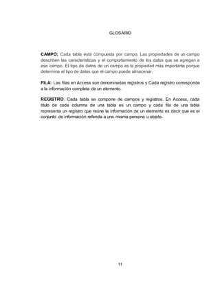 11
GLOSARIO
CAMPO: Cada tabla está compuesta por campo. Las propiedades de un campo
describen las características y el comportamiento de los datos que se agregan a
ese campo. El tipo de datos de un campo es la propiedad más importante porque
determina el tipo de datos que el campo puede almacenar.
FILA: Las filas en Access son denominadas registros y Cada registro corresponde
a la información completa de un elemento.
REGISTRO: Cada tabla se compone de campos y registros. En Access, cada
título de cada columna de una tabla es un campo y cada fila de una tabla
representa un registro que reúne la información de un elemento es decir que es el
conjunto de información referida a una misma persona u objeto.
 