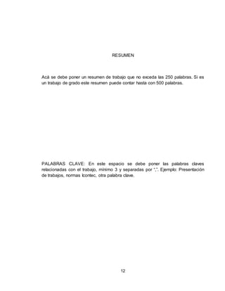 12
RESUMEN
Acá se debe poner un resumen de trabajo que no exceda las 250 palabras. Si es
un trabajo de grado este resumen puede contar hasta con 500 palabras.
PALABRAS CLAVE: En este espacio se debe poner las palabras claves
relacionadas con el trabajo, mínimo 3 y separadas por “,”. Ejemplo: Presentación
de trabajos, normas Icontec, otra palabra clave.
 