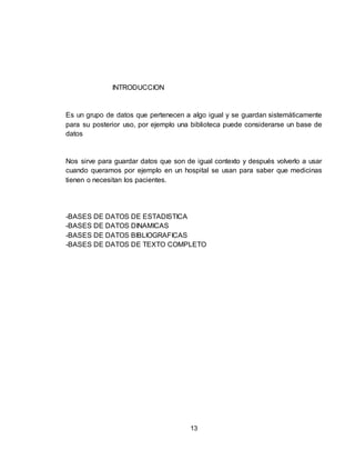 13
INTRODUCCION
Es un grupo de datos que pertenecen a algo igual y se guardan sistemáticamente
para su posterior uso, por ejemplo una biblioteca puede considerarse un base de
datos
Nos sirve para guardar datos que son de igual contexto y después volverlo a usar
cuando queramos por ejemplo en un hospital se usan para saber que medicinas
tienen o necesitan los pacientes.
-BASES DE DATOS DE ESTADISTICA
-BASES DE DATOS DINAMICAS
-BASES DE DATOS BIBLIOGRAFICAS
-BASES DE DATOS DE TEXTO COMPLETO
 