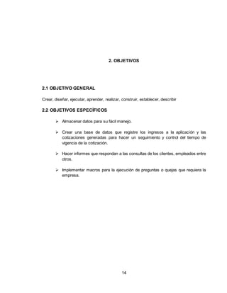 14
2. OBJETIVOS
2.1 OBJETIVO GENERAL
Crear, diseñar, ejecutar, aprender, realizar, construir, establecer, describir
2.2 OBJETIVOS ESPECÍFICOS
 Almacenar datos para su fácil manejo.
 Crear una base de datos que registre los ingresos a la aplicación y las
cotizaciones generadas para hacer un seguimiento y control del tiempo de
vigencia de la cotización.
 Hacer informes que respondan a las consultas de los clientes, empleados entre
otros.
 Implementar macros para la ejecución de preguntas o quejas que requiera la
empresa.
 