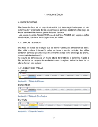17
4. MARCO TEÓRICO
4.1 BASE DE DATOS
Una base de datos es un conjunto de datos que están organizados para un uso
determinado y el conjunto de los programas que permiten gestionar estos datos es
lo que se denomina sistema gestor de bases de datos
-Las bases de datos Access 2010 tienen la extinción ACCBD, son bases de datos
relacionables, los datos están organizados en tablas
4.1.1 TABLAS DE DATOS
Una tabla de datos es un objeto que se define y utiliza para almacenar los datos.
Una tabla contiene información sobre un tema o asunto particular, las tablas
contienen campos que almacenan los diferentes datos como el código del cliente,
nombre del cliente dirección…
Al conjunto de campos para un mismo objeto de la tabla se le denomina registro o
fila, así todos los campos de un cliente forman un registro, todos los datos de un
cliente forman otro registro.
4.1.1.1 DISEÑO DE TABLAS
CLIENTES
Ilustración 1 Tabla de Clientes
EMPLEADOS
Ilustración 2 Tabla de Empleados
SERVICIO
Ilustración 3 Tabla de Servicio
 