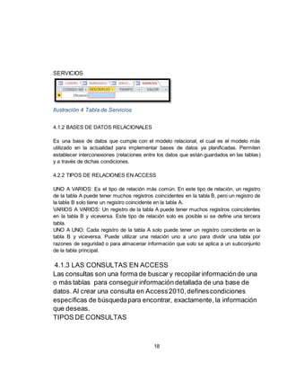 18
SERVICIOS
Ilustración 4 Tabla de Servicios
4.1.2 BASES DE DATOS RELACIONALES
Es una base de datos que cumple con el modelo relacional, el cual es el modelo más
utilizado en la actualidad para implementar bases de datos ya planificadas. Permiten
establecer interconexiones (relaciones entre los datos que están guardados en las tablas)
y a través de dichas condiciones.
4.2.2 TIPOS DE RELACIONES EN ACCESS
UNO A VARIOS: Es el tipo de relación más común. En este tipo de relación, un registro
de la tabla A puede tener muchos registros coincidentes en la tabla B, pero un registro de
la tabla B solo tiene un registro coincidente en la tabla A.
VARIOS A VARIOS: Un registro de la tabla A puede tener muchos registros coincidentes
en la tabla B y viceversa. Este tipo de relación solo es posible si se define una tercera
tabla.
UNO A UNO: Cada registro de la tabla A solo puede tener un registro coincidente en la
tabla B y viceversa. Puede utilizar una relación uno a uno para dividir una tabla por
razones de seguridad o para almacenar información que solo se aplica a un subconjunto
de la tabla principal.
4.1.3 LAS CONSULTAS EN ACCESS
Las consultas son una forma de buscar y recopilar informaciónde una
o más tablas para conseguirinformación detallada de una base de
datos. Al crear una consulta en Access2010,definescondiciones
específicas de búsquedapara encontrar, exactamente, la información
que deseas.
TIPOS DE CONSULTAS
 