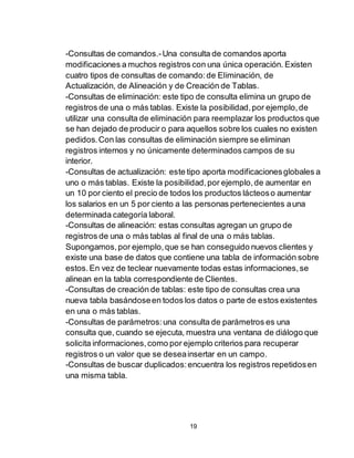 19
-Consultas de comandos.-Una consulta de comandos aporta
modificaciones a muchos registros con una única operación. Existen
cuatro tipos de consultas de comando:de Eliminación, de
Actualización, de Alineación y de Creación de Tablas.
-Consultas de eliminación: este tipo de consulta elimina un grupo de
registros de una o más tablas. Existe la posibilidad,por ejemplo,de
utilizar una consulta de eliminación para reemplazar los productos que
se han dejado de producir o para aquellos sobre los cuales no existen
pedidos.Con las consultas de eliminación siempre se eliminan
registros internos y no únicamente determinados campos de su
interior.
-Consultas de actualización: este tipo aporta modificacionesglobales a
uno o más tablas. Existe la posibilidad,por ejemplo,de aumentar en
un 10 por ciento el precio de todos los productos lácteoso aumentar
los salarios en un 5 por ciento a las personas pertenecientes auna
determinada categoría laboral.
-Consultas de alineación: estas consultas agregan un grupo de
registros de una o más tablas al final de una o más tablas.
Supongamos,por ejemplo,que se han conseguido nuevos clientes y
existe una base de datos que contiene una tabla de información sobre
estos.En vez de teclear nuevamente todas estas informaciones,se
alinean en la tabla correspondiente de Clientes.
-Consultas de creación de tablas: este tipo de consultas crea una
nueva tabla basándoseen todos los datos o parte de estos existentes
en una o más tablas.
-Consultas de parámetros:una consulta de parámetros es una
consulta que, cuando se ejecuta, muestra una ventana de diálogo que
solicita informaciones,como por ejemplo criterios para recuperar
registros o un valor que se deseainsertar en un campo.
-Consultas de buscar duplicados:encuentra los registros repetidosen
una misma tabla.
 