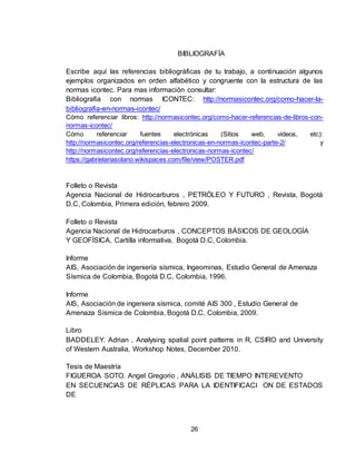 26
BIBLIOGRAFÍA
Escribe aquí las referencias bibliográficas de tu trabajo, a continuación algunos
ejemplos organizados en orden alfabético y congruente con la estructura de las
normas icontec. Para mas información consultar:
Bibliografia con normas ICONTEC: http://normasicontec.org/como-hacer-la-
bibliografia-en-normas-icontec/
Cómo referenciar libros: http://normasicontec.org/como-hacer-referencias-de-libros-con-
normas-icontec/
Cómo referenciar fuentes electrónicas (Sitios web, videos, etc):
http://normasicontec.org/referencias-electronicas-en-normas-icontec-parte-2/ y
http://normasicontec.org/referencias-electronicas-normas-icontec/
https://gabrielariasolano.wikispaces.com/file/view/POSTER.pdf
Folleto o Revista
Agencia Nacional de Hidrocarburos , PETRÓLEO Y FUTURO , Revista, Bogotá
D.C, Colombia, Primera edición, febrero 2009.
Folleto o Revista
Agencia Nacional de Hidrocarburos , CONCEPTOS BÁSICOS DE GEOLOGÍA
Y GEOFÍSICA, Cartilla informativa, Bogotá D.C, Colombia.
Informe
AIS, Asociación de ingeniería sísmica, Ingeominas, Estudio General de Amenaza
Sísmica de Colombia, Bogotá D.C, Colombia, 1996.
Informe
AIS, Asociación de ingeniera sísmica, comité AIS 300 , Estudio General de
Amenaza Sísmica de Colombia, Bogotá D.C, Colombia, 2009.
Libro
BADDELEY. Adrian , Analysing spatial point patterns in R, CSIRO and University
of Western Australia, Workshop Notes, December 2010.
Tesis de Maestría
FIGUEROA SOTO. Angel Gregorio , ANÁLISIS DE TIEMPO INTEREVENTO
EN SECUENCIAS DE RÉPLICAS PARA LA IDENTIFICACI ON DE ESTADOS
DE
 