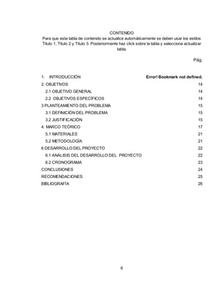 6
CONTENIDO
Para que esta tabla de contenido se actualice automáticamente se deben usar los estilos
Titulo 1, Titulo 2 y Titulo 3. Posteriormente haz click sobre la tabla y selecciona actualizar
tabla.
Pág.
1. INTRODUCCIÓN Error! Bookmark not defined.
2. OBJETIVOS 14
2.1 OBJETIVO GENERAL 14
2.2 OBJETIVOS ESPECÍFICOS 14
3 PLANTEAMIENTO DEL PROBLEMA 15
3.1 DEFINICIÓN DEL PROBLEMA 15
3.2 JUSTIFICACIÓN 15
4. MARCO TEÓRICO 17
5.1 MATERIALES 21
5.2 METODOLOGÍA 21
6 DESARROLLO DEL PROYECTO 22
6.1 ANÁLISIS DEL DESARROLLO DEL PROYECTO 22
6.2 CRONOGRAMA 23
CONCLUSIONES 24
RECOMENDACIONES 25
BIBLIOGRAFÍA 26
 