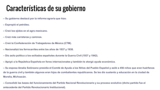 Características de su gobierno
– Su gobierno destacó por la reforma agraria que hizo.
– Expropió el petróleo.
– Creó los ejidos en el agro mexicano.
– Creó más carreteras y caminos.
– Creó la Confederación de Trabajadores de México (CTM).
– Nacionalizó los ferrocarriles entre los años de 1937 y 1938.
– Dio asilo político a los exiliados españoles durante la Guerra Civil (1937 y 1942).
– Apoyó a la República Española en foros internacionales y también le otorgó ayuda económica.
– Su esposa Amalia Solórzano presidía el Comité de Ayuda a los Niños del Pueblo Español y asiló a 456 niños que eran huérfanos
de la guerra civil y también algunos eran hijos de combatientes republicanos. Se les dio sustento y educación en la ciudad de
Morelia, Michoacán.
– Consolidó las bases del funcionamiento del Partido Nacional Revolucionario y su proceso evolutivo (dicho partido fue el
antecedente del Partido Revolucionario Institucional).
 