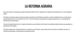 LA REFORMA AGRARIA
Durante el sexenio del general Lázaro Cárdenas del Río fueron repartidas 18 millones de hectáreas a las comunidades y
ejidos.
El objeto del reparto agrario lanzado durante el gobierno de Cárdenas buscaba no sólo la satisfacción de una demanda
popular plasmada en la constitución de 1917, sino la formación de pequeñas unidades productivas, con capacidad de
autosuficiencia alimentaria.
Incluía el establecimiento de un sistema educativo que permitiera la formación de profesionistas técnicos que ayudaran al
desarrollo de los ejidos.
Se diferenciaba de la implementada por los gobiernos anteriores, para quienes todo se limitó a la dotación de tierra a
individuos dedicados a la agricultura a pequeña escala.
 