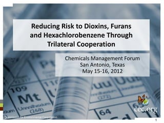 Reducing Risk to Dioxins, Furans
                   and Hexachlorobenzene Through
                        Trilateral Cooperation
                                           Chemicals Management Forum
                                                San Antonio, Texas
                                                 May 15-16, 2012




Commission for Environmental Cooperation
                                                                        1
 