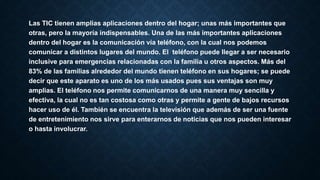 Las TIC tienen amplias aplicaciones dentro del hogar; unas más importantes que
otras, pero la mayoría indispensables. Una de las más importantes aplicaciones
dentro del hogar es la comunicación vía teléfono, con la cual nos podemos
comunicar a distintos lugares del mundo. El teléfono puede llegar a ser necesario
inclusive para emergencias relacionadas con la familia u otros aspectos. Más del
83% de las familias alrededor del mundo tienen teléfono en sus hogares; se puede
decir que este aparato es uno de los más usados pues sus ventajas son muy
amplias. El teléfono nos permite comunicarnos de una manera muy sencilla y
efectiva, la cual no es tan costosa como otras y permite a gente de bajos recursos
hacer uso de él. También se encuentra la televisión que además de ser una fuente
de entretenimiento nos sirve para enterarnos de noticias que nos pueden interesar
o hasta involucrar.
 