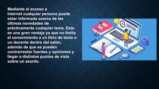 Mediante el acceso a
Internet cualquier persona puede
estar informada acerca de las
últimas novedades de
prácticamente cualquier tema. Esta
es una gran ventaja ya que no limita
el conocimiento a un libro de texto o
un docente dentro del salón,
además de que se pueden
contrarrestar fuentes y opiniones y
llegar a distintos puntos de vista
sobre un asunto.
 