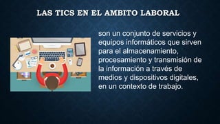 LAS TICS EN EL AMBITO LABORAL
son un conjunto de servicios y
equipos informáticos que sirven
para el almacenamiento,
procesamiento y transmisión de
la información a través de
medios y dispositivos digitales,
en un contexto de trabajo.
 