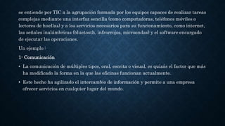 se entiende por TIC a la agrupación formada por los equipos capaces de realizar tareas
complejas mediante una interfaz sencilla (como computadoras, teléfonos móviles o
lectores de huellas) y a los servicios necesarios para su funcionamiento, como internet,
las señales inalámbricas (bluetooth, infrarrojos, microondas) y el software encargado
de ejecutar las operaciones.
Un ejemplo :
1- Comunicación
• La comunicación de múltiples tipos, oral, escrita o visual, es quizás el factor que más
ha modificado la forma en la que las oficinas funcionan actualmente.
• Este hecho ha agilizado el intercambio de información y permite a una empresa
ofrecer servicios en cualquier lugar del mundo.
 
