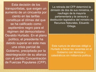 Esta decisión de los
transportistas, que exigen un
aumento de un cincuenta por
ciento en las tarifas
constituye el clímax del que
se ha calificado como
septiembre negro para el
régimen del democristiano
Osvaldo Hurtado. En el plano
político, el presidente ha
debido superar en este mes
una crisis parcial de
Gobierno, precipitada por la
desintegración de su alianza
con el partido Concentración
de Fuerzas Populares (CFP).
La retirada del CFP determinó la
dimisión de dos de sus ministros, el
naufragio de la mayoría
parlamentaria y la censura y
destitución legislativa del ministro de
Recursos Naturales, Eduardo
Ortega.
Esta ruptura de alianzas obligó a
Hurtado a llenar las vacantes en el
Gobierno con técnicos y
catedráticos sin militancia política.
 