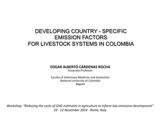 DEVELOPING COUNTRY - SPECIFIC 
EMISSION FACTORS 
FOR LIVESTOCK SYSTEMS IN COLOMBIA 
EDGAR 
ALBERTO 
CÁRDENAS 
ROCHA 
Associate 
Professor 
Faculty 
of 
Veterinary 
Medicine 
and 
Zootechnic 
Na8onal 
University 
of 
Colombia 
Bogotá 
Workshop: 
“Reducing 
the 
costs 
of 
GHG 
es7mates 
in 
agriculture 
to 
inform 
low 
emissions 
development” 
10 
-­‐ 
12 
November 
2014 
-­‐ 
Rome, 
Italy 
 