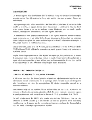 RICHARD OLMOS
7342-2 ADM
INTRODUCCIÓN
Los drones llegaron hace relativamente poco al mercado civil y hoy aparecen con una amplia
gama de precios. Han sido una revelación en todo sentido y sus usos actuales y futuros son
innumerables.
Lo que ganó auge como industria destinada a los fines bélicos (sobre todo de las fuerzas de los
EEUU) se convirtió, de a poco, en una mayor presencia en el ámbito civil. Hoy más de 70
países poseen drones y, en varias naciones existen fabricantes que van desde grandes
empresas, investigadores universitarios, así como algunos entusiastas.
Los fabricantes de estos aparatos lo tienen claro: si han logrado beneficios multimillonarios a
escala global, solo con el uso militar de los drones, las ganancias de introducir sus inventos a
escala civil podría duplicar las ganancias hasta llegar a los 11.600 millones de dólares para el
2023, según reconoce el Teal Group de EEUU.
Otras estimaciones, como la de Jim Williams, de la Administración Federal de Aviación de los
EEUU, cifran en 90.000 millones las ganancias que podría generar el negocio de los drones en
la próxima década.
Hoy los drones llegan en avalancha a los hogares. Se espera que, solo para este año, el número
de aparatos en manos civiles se duplique en todo el mundo. No en vano los drones han sido el
regalo más deseado por niños, y hasta adultos, para las fiestas navideñas del año 2014 y el día
de los Reyes Magos de 2015. Otro tanto se espera para finales de este año.
HISTORIA DEL DRONE COMERCIAL
LLEGADA DE LOS DRONES AL MERCADO CIVIL
A inicios de este siglo, los drones (aparatos voladores no tripulados) eran ingenios de uso
estrictamente militar. El entusiasmo por la tecnología estaba reducida a dos ámbitos: por un
lado, los militares; por otro, los aeromodelistas. El público consumidor general no se
interesaba demasiado.
Todo cambió luego de los atentados del 11 de septiembre en los EEUU. A partir de ese
momento se desatan las guerras de Afganistán e Irak. En ambos escenarios los drones jugaron
un papel preponderante en la estrategia de las fuerzas de EEUU y sus aliados de la OTAN.
En 2002 el ejército de los EEUU solo contaba con cerca de 200 drones. Hoy esa cifra
sobrepasa las 11.000 unidades y va en aumento. La demanda generó tal boom industrial y
científico, que era de esperar que las compañías se interesaran en llevar los drones al plano
civil, una nueva y casi virgen oportunidad de mercado.
 