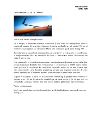 RICHARD OLMOS
7342-2 ADM
USOS POTENCIALES DE DRONES
Foto: Credit Harvest Zhang/Facebook
En la imagen, el fascinante monstruo volador con el que Mark Zuckerberg quiere crear su
propia red mundial de conexión a Internet. Según ha explicado hoy el propio CEO en el
evento F8, la envergadura de este colosal Drone solar será mayor que la de un Boeing 737.
Zuckerberg no ha especificado exactamente a qué serie de 737 se refiere, pero si consideramos
la más pequeña (los 737-100), eso quiere decir que el Drone tendrá más de 28 metros de una
punta de ala a la otra.
Pese a su tamaño, el vehículo autónomo pesará aproximadamente lo mismo que un coche. Este
tipo de drones están diseñados para permanecer en el aire a altitudes de 18.000 metros durante
meses gracias a la energía que les suministran los paneles solares en sus alas. Aunque todo
este planteamiento suena futurista, Zuckerberg asegura que el primer prototipo de estos
drones, fabricado por la compañía Ascenta, ya ha efectuado su primer vuelo con éxito.
El plan de Facebook a través de la plataforma Internet.org es proporcionar conexión de
Internet a un 10% de la población mundial que no tiene acceso a la red por vivir en
comunidades demasiado remotas para tener acceso mediante plataformas más tradicionales.
Página web de consulta:
http://www.tecnolatinos.com/los-drones-de-internet-de-facebook-seran-mas-grandes-que-un-
boeing-737/
 