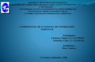 REPÚBLICA BOLIVARIANA DE VENEZUELA
MINISTERIO DEL PODER POPULAR PARA LA EDUCACIÓN UNIVERSITARIA CIENCIAS
Y TECNOLOGÍA
UNIVERSIDAD NACIONAL EXPERIMENTAL SIMÓN RODRÍGUEZ
NÚCLEO PALO VERDE-EXTENSIÓN VARGAS
CÁTEDRA: SISTEMA DE INFORMACION GERENCIAL
Participantes:
Cárdenas; Magno C.I: V-21.759.012
Echandia; Leidy C.I. V-11.642.421
Facilitadora:
Pérez; Yamirca
La Guaira, Septiembre; 2020
COMPONENTES DE UN SISTEMA DE INFORMACIÓN
GERENCIAL
1
 