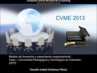 CVME 2013
#CVME #congresoelearning
Modelo de formación y capacitación organizacional :
Caso – Universidad Pedagógica y Tecnológica de Colombia -
UPTC
Claudia Isabel Cárdenas Flórez
Congreso Virtual Mundial de e-Learning
www.congresoelearning.org
 