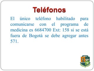 El único teléfono habilitado para
comunicarse con el programa de
medicina es 6684700 Ext: 158 si se está
fuera de Bogotá se debe agregar antes
571.
 