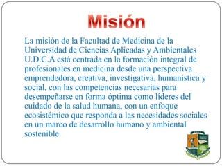 La misión de la Facultad de Medicina de la
Universidad de Ciencias Aplicadas y Ambientales
U.D.C.A está centrada en la formación integral de
profesionales en medicina desde una perspectiva
emprendedora, creativa, investigativa, humanística y
social, con las competencias necesarias para
desempeñarse en forma óptima como líderes del
cuidado de la salud humana, con un enfoque
ecosistémico que responda a las necesidades sociales
en un marco de desarrollo humano y ambiental
sostenible.
 