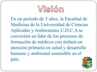 En un período de 5 años, la Facultad de
Medicina de la Universidad de Ciencias
Aplicadas y Ambientales U.D.C.A se
convertirá en líder de los procesos de
formación de médicos con énfasis en
atención primaria en salud y desarrollo
humano y ambiental sostenible en el
país.
 