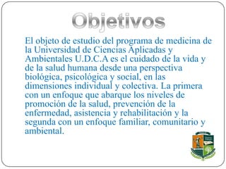 El objeto de estudio del programa de medicina de
la Universidad de Ciencias Aplicadas y
Ambientales U.D.C.A es el cuidado de la vida y
de la salud humana desde una perspectiva
biológica, psicológica y social, en las
dimensiones individual y colectiva. La primera
con un enfoque que abarque los niveles de
promoción de la salud, prevención de la
enfermedad, asistencia y rehabilitación y la
segunda con un enfoque familiar, comunitario y
ambiental.
 