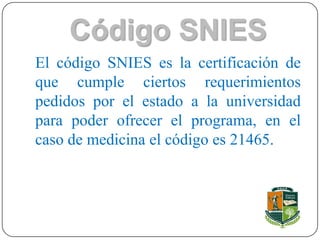 Código SNIES
El código SNIES es la certificación de
que cumple ciertos requerimientos
pedidos por el estado a la universidad
para poder ofrecer el programa, en el
caso de medicina el código es 21465.
 