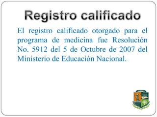 El registro calificado otorgado para el
programa de medicina fue Resolución
No. 5912 del 5 de Octubre de 2007 del
Ministerio de Educación Nacional.
 