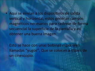 Aquí se envían a los dispositivos de salida vertical y horizontal, estos generan campos magnéticos necesarios para rastrear de forma secuencial la superficie de la pantalla y así obtener una buena imagen. Esto se hace con unas bobinas especiales llamadas “yugos”, Que se colocan a través de un cinescopio. 