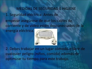MEDIDAS DE SEGURIDAD E HIGIENE 1. Seguridad eléctrica: Antes de  empezar asegúrese de que los cables de corriente y de video estén desconectados de la energía eléctrica. 2. Debes trabajar en un lugar cómodo o libre de cualquier peligro (niños, comida) además de optimizar tu tiempo para este trabajo. 