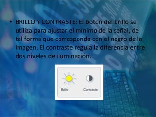 BRILLO Y CONTRASTE: El botón del brillo se utiliza para ajustar el mínimo de la señal, de tal forma que corresponda con el negro de la imagen. El contraste regula la diferencia entre dos niveles de iluminación. 
