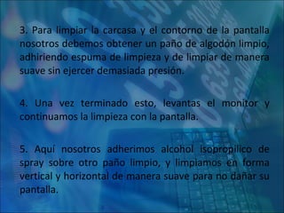 3. Para limpiar la carcasa y el contorno de la pantalla nosotros debemos obtener un paño de algodón limpio, adhiriendo espuma de limpieza y de limpiar de manera suave sin ejercer demasiada presión. 4. Una vez terminado esto, levantas el monitor y continuamos la limpieza con la pantalla. 5. Aquí nosotros adherimos alcohol isopropilico de spray sobre otro paño limpio, y limpiamos en forma vertical y horizontal de manera suave para no dañar su pantalla. 