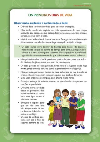 Caderneta de
                                                           Saúde da Criança




            OS PRIMEIROS DIAS DE VIDA
            OS PRIMEIROS DIAS DE VIDA
                  M        A       D

Observando, cuidando e conhecendo o bebê
     O bebê deve ser bem acolhido para se sentir protegido.
     Não tenha medo de pegá-lo no colo, aproxime-o do seu corpo,
     apoiando seu pescoço e sua cabeça. Converse, cante, acaricie, embale,
     abrace, interaja com o bebê.
     No início da vida, o bebê dorme bastante. Para garantir um bom sono
     é importante que ele durma em lugar tranquilo, arejado e limpo.
     O bebê nunca deve dormir de barriga para baixo (de bruços).
     Recomenda-se que ele durma de barriga para cima. Cuide para que
     a boca e o nariz não fiquem cobertos. Para aquecê-lo, é preferível
     agasalhá-lo com mais roupas do que cobri-lo com muitas cobertas.
     Nos primeiros dias o bebê perde um pouco de peso, mas, por volta
     do décimo dia, já recupera seu peso de nascimento.
     O bebê precisa de tranquilidade. Evite levá-lo a lugares onde haja
     muita gente e muito barulho como supermercados e shoppings.
     Não permita que fumem dentro de casa. A fumaça faz mal à saúde. A
     criança não deve receber colo por alguém que acabou de fumar.
     Evite usar produtos de limpeza com cheiro muito forte.
     Proteja a criança de animais; mesmo os que são de casa podem ter
     reações imprevisíveis.
     O banho deve ser dado
     desde os primeiros dias
     numa banheira ou numa
     bacia com água morna e
     sabonete neutro.
     Enxugue-o rápido para
     que ele não sinta frio,
     não esquecendo de se-
     car bem as dobrinhas da
     pele e o umbigo.
     O coto do umbigo cos-
     tuma cair até o final da
     segunda semana de vida.




                                  7
 