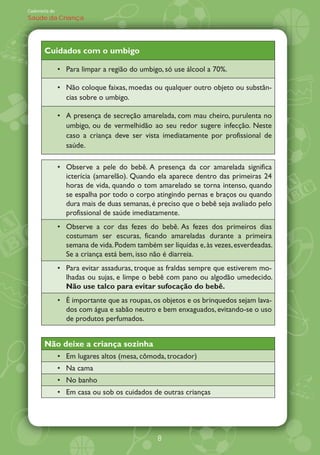 Caderneta de
Saúde da Criança




       Cuidados com o umbigo

               Para limpar a região do umbigo, só use álcool a 70%.

               Não coloque faixas, moedas ou qualquer outro objeto ou substân-
               cias sobre o umbigo.

               A presença de secreção amarelada, com mau cheiro, purulenta no
               umbigo, ou de vermelhidão ao seu redor sugere infecção. Neste
               caso a criança deve ser vista imediatamente por profissional de
               saúde.

               Observe a pele do bebê. A presença da cor amarelada significa
               icterícia (amarelão). Quando ela aparece dentro das primeiras 24
               horas de vida, quando o tom amarelado se torna intenso, quando
               se espalha por todo o corpo atingindo pernas e braços ou quando
               dura mais de duas semanas, é preciso que o bebê seja avaliado pelo
               profissional de saúde imediatamente.
               Observe a cor das fezes do bebê. As fezes dos primeiros dias
               costumam ser escuras, ficando amareladas durante a primeira
               semana de vida. Podem também ser líquidas e, às vezes, esverdeadas.
               Se a criança está bem, isso não é diarreia.
               Para evitar assaduras, troque as fraldas sempre que estiverem mo-
               lhadas ou sujas, e limpe o bebê com pano ou algodão umedecido.
               Não use talco para evitar sufocação do bebê.
               É importante que as roupas, os objetos e os brinquedos sejam lava-
               dos com água e sabão neutro e bem enxaguados, evitando-se o uso
               de produtos perfumados.


       Não deixe a criança sozinha
               Em lugares altos (mesa, cômoda, trocador)
               Na cama
               No banho
               Em casa ou sob os cuidados de outras crianças




                                            8
 
