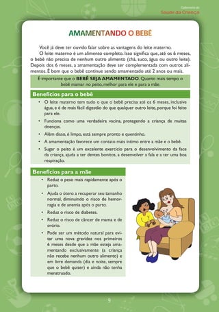Caderneta de
                                                                     Saúde da Criança




                   AMAMENTANDO BEBÊ
                   AMAMENTANDO O BEBÊ
    Você já deve ter ouvido falar sobre as vantagens do leite materno.
    O leite materno é um alimento completo. Isso significa que, até os 6 meses,
o bebê não precisa de nenhum outro alimento (chá, suco, água ou outro leite).
Depois dos 6 meses, a amamentação deve ser complementada com outros ali-
mentos. É bom que o bebê continue sendo amamentado até 2 anos ou mais.
   É importante que o BEB¯ SEJA AMAMENTADO. Quanto mais tempo o
              bebê mamar no peito, melhor para ele e para a mãe.

 Benefícios para o bebê
      O leite materno tem tudo o que o bebê precisa até os 6 meses, inclusive
      água, e é de mais fácil digestão do que qualquer outro leite, porque foi feito
      para ele.
      Funciona como uma verdadeira vacina, protegendo a criança de muitas
      doenças.
      Além disso, é limpo, está sempre pronto e quentinho.
      A amamentação favorece um contato mais íntimo entre a mãe e o bebê.
      Sugar o peito é um excelente exercício para o desenvolvimento da face
      da criança, ajuda a ter dentes bonitos, a desenvolver a fala e a ter uma boa
      respiração.

 Benefícios para a mãe
        Reduz o peso mais rapidamente após o
        parto.
        Ajuda o útero a recuperar seu tamanho
        normal, diminuindo o risco de hemor-
        ragia e de anemia após o parto.
        Reduz o risco de diabetes.
        Reduz o risco de câncer de mama e de
        ovário.
        Pode ser um método natural para evi-
        tar uma nova gravidez nos primeiros
        6 meses desde que a mãe esteja ama-
        mentando exclusivamente (a criança
        não recebe nenhum outro alimento) e
        em livre demanda (dia e noite, sempre
        que o bebê quiser) e ainda não tenha
        menstruado.




                                        9
 