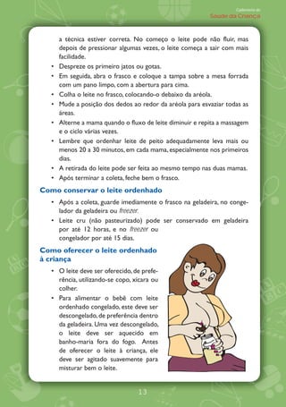 Caderneta de
                                                          Saúde da Criança



     a técnica estiver correta. No começo o leite pode não fluir, mas
     depois de pressionar algumas vezes, o leite começa a sair com mais
     facilidade.
     Despreze os primeiro jatos ou gotas.
     Em seguida, abra o frasco e coloque a tampa sobre a mesa forrada
     com um pano limpo, com a abertura para cima.
     Colha o leite no frasco, colocando-o debaixo da aréola.
     Mude a posição dos dedos ao redor da aréola para esvaziar todas as
     áreas.
     Alterne a mama quando o fluxo de leite diminuir e repita a massagem
     e o ciclo várias vezes.
     Lembre que ordenhar leite de peito adequadamente leva mais ou
     menos 20 a 30 minutos, em cada mama, especialmente nos primeiros
     dias.
     A retirada do leite pode ser feita ao mesmo tempo nas duas mamas.
     Após terminar a coleta, feche bem o frasco.
Como conservar o leite ordenhado
     Após a coleta, guarde imediamente o frasco na geladeira, no conge-
     lador da geladeira ou freezer.
     Leite cru (não pasteurizado) pode ser conservado em geladeira
     por até 12 horas, e no freezer ou
     congelador por até 15 dias.
Como oferecer o leite ordenhado
à criança
     O leite deve ser oferecido, de prefe-
     rência, utilizando-se copo, xícara ou
     colher.
     Para alimentar o bebê com leite
     ordenhado congelado, este deve ser
     descongelado, de preferência dentro
     da geladeira. Uma vez descongelado,
     o leite deve ser aquecido em
     banho-maria fora do fogo. Antes
     de oferecer o leite à criança, ele
     deve ser agitado suavemente para
     misturar bem o leite.


                                  13
 