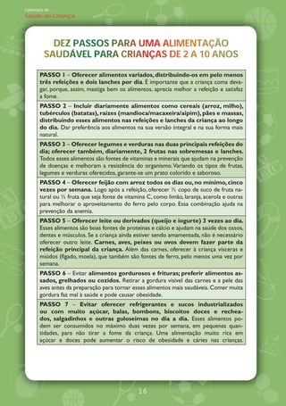 Caderneta de
Saúde da Criança




           DEZ PASSOS PARA UMA ALIMENTAÇÃO
           DEZ PASSOS PARA UMA ALIMENTAÇÃO
                                  M
         SAUDÁVEL PARA CRIANÇAS DE
         SAUDÁVEL PARA CRIANÇAS DE 2 A 10 ANOS
                             A         10 ANOS

       PASSO 1 Oferecer alimentos variados, distribuindo-os em pelo menos
       três refeições e dois lanches por dia. É importante que a criança coma deva-
       gar, porque, assim, mastiga bem os alimentos, aprecia melhor a refeição e satisfaz
       a fome.
       PASSO 2 Incluir diariamente alimentos como cereais (arroz, milho),
       tubérculos (batatas), raízes (mandioca/macaxeira/aipim), pães e massas,
       distribuindo esses alimentos nas refeições e lanches da criança ao longo
       do dia. Dar preferência aos alimentos na sua versão integral e na sua forma mais
       natural.
       PASSO 3 Oferecer legumes e verduras nas duas principais refeições do
       dia; oferecer também, diariamente, 2 frutas nas sobremesas e lanches.
       Todos esses alimentos são fontes de vitaminas e minerais que ajudam na prevenção
       de doenças e melhoram a resistência do organismo. Variando os tipos de frutas,
       legumes e verduras oferecidos, garante-se um prato colorido e saboroso.
       PASSO 4 Oferecer feijão com arroz todos os dias ou, no mínimo, cinco
       vezes por semana. Logo após a refeição, oferecer copo de suco de fruta na-
       tural ou fruta que seja fonte de vitamina C, como limão, laranja, acerola e outras
       para melhorar o aproveitamento do ferro pelo corpo. Essa combinação ajuda na
       prevenção da anemia.
       PASSO 5 Oferecer leite ou derivados (queijo e iogurte) 3 vezes ao dia.
       Esses alimentos são boas fontes de proteínas e cálcio e ajudam na saúde dos ossos,
       dentes e músculos. Se a criança ainda estiver sendo amamentada, não é necessário
       oferecer outro leite. Carnes, aves, peixes ou ovos devem fazer parte da
       refeição principal da criança. Além das carnes, oferecer à criança vísceras e
       miúdos (fígado, moela), que também são fontes de ferro, pelo menos uma vez por
       semana.
       PASSO 6 Evitar alimentos gordurosos e frituras; preferir alimentos as-
       sados, grelhados ou cozidos. Retirar a gordura visível das carnes e a pele das
       aves antes da preparação para tornar esses alimentos mais saudáveis. Comer muita
       gordura faz mal à saúde e pode causar obesidade.
       PASSO 7        Evitar oferecer refrigerantes e sucos industrializados
       ou com muito açúcar, balas, bombons, biscoitos doces e rechea-
       dos, salgadinhos e outras guloseimas no dia a dia. Esses alimentos po-
       dem ser consumidos no máximo duas vezes por semana, em pequenas quan-
       tidades, para não tirar a fome da criança. Uma alimentação muito rica em
       açúcar e doces pode aumentar o risco de obesidade e cáries nas crianças.




                                              16
 