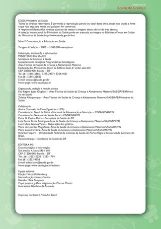 Caderneta de
                                                                                           Saúde da Criança



©2005 Ministério da Saúde.
Todos os direitos reservados. É permitida a reprodução parcial ou total desta obra, desde que citada a fonte
e que não seja para venda ou qualquer fim comercial.
A responsabilidade pelos direitos autorais de textos e imagens dessa obra é da área técnica.
A coleção institucional do Ministério da Saúde pode ser acessada, na íntegra, na Biblioteca Virtual em Saúde
do Ministério da Saúde: http://www.saude.gov.br/bvs

Série F. Comunicação e Educação em Saúde

Tiragem: 6… edição    2009    3.300.000 exemplares

Elaboração, distribuição e informações:
MINISTÉRIO DA SAÐDE
Secretaria de Atenção à Saúde
Departamento de Ações Programáticas Estratégicas
˘rea Técnica de Saúde da Criança e Aleitamento Materno
Esplanada dos Ministérios, bloco G, Edifício-Sede, 6À andar, sala 625
CEP: 70058-900, Brasília DF
Tel.: (61) 3315-2866 / 3315-2407 / 3224-4561
Fax: (61) 3315-22830
E-mail: criança@saude.gov.br
Home page: www.saude.gov.br

Organização, redação e revisão técnica:
Elsa Regina Justo Giugliani ˘rea Técnica de Saúde da Criança e Aleitamento Materno/SAS/DAPE/Ministé-
rio da Saúde
Zuleica Albuquerque ˘rea Técnica de Saúde da Criança e Aleitamento Materno/SAS/DAPE/Ministério da
Saúde

Colaboração:
Amira Consuelo de Melo Figueiras UFPa
Coordenação Geral da Política Nacional de Alimentação e Nutrição CGPAN/DAB/MS
Coordenação Nacional de Saúde Bucal CNSB/DAB/MS
Elvira G. Castro Dória Secretaria de Saúde do DF
Lívia Penna Firme Rodrigues-˘rea de Saúde da Criança e Aleitamento Materno/SAS/DAPE/MS
Luiz Fellipe Gomes Vieira - Elaboração dos gráficos
Maria de Lourdes Magalhães- ˘rea de Saúde da Criança e Aleitamento Materno/SAS/DAPE/MS
Maria Luiza Ferreira- ˘rea de Saúde da Criança e Aleitamento Materno/SAS/DAPE/MS
Ricardo Halpern Universidade Federal de Ciências da Saúde de Porto Alegre e Universidade Luterana do
Brasil.
Rosânia Araujo Secretaria de Saúde do DF

EDITORA MS
Documentação e Informação
SIA, trecho 4, lotes 540 / 610
CEP: 71200-040, Brasília DF
Tels.: (61) 3233-2020 / 3233-1774
Fax: (61) 3233-9558
E-mail: editora.ms@saude.gov.br
Home page: www.saude.gov.br/editora

Equipe editorial:
Edição: Márcia Rollemberg
Normalização: Heloiza Santos
Revisão: Mara Pamplona
Capa, projeto gráfico, diagramação: Marcus Monici
Ilustrações: Gleidson de Azevedo


Impresso no Brasil / Printed in Brazil
 
