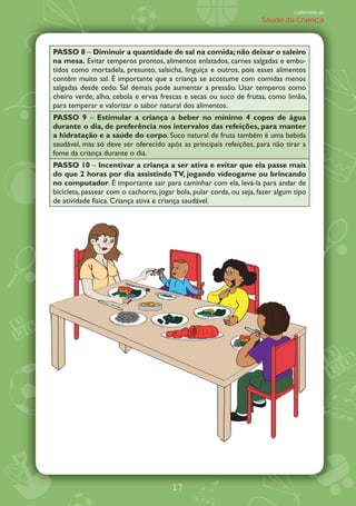 Caderneta de
                                                                      Saúde da Criança



PASSO 8 Diminuir a quantidade de sal na comida; não deixar o saleiro
na mesa. Evitar temperos prontos, alimentos enlatados, carnes salgadas e embu-
tidos como mortadela, presunto, salsicha, linguiça e outros, pois esses alimentos
contêm muito sal. É importante que a criança se acostume com comidas menos
salgadas desde cedo. Sal demais pode aumentar a pressão. Usar temperos como
cheiro verde, alho, cebola e ervas frescas e secas ou suco de frutas, como limão,
para temperar e valorizar o sabor natural dos alimentos.
PASSO 9 Estimular a criança a beber no mínimo 4 copos de água
durante o dia, de preferência nos intervalos das refeições, para manter
a hidratação e a saúde do corpo. Suco natural de fruta também é uma bebida
saudável, mas só deve ser oferecido após as principais refeições, para não tirar a
fome da criança durante o dia.
PASSO 10 Incentivar a criança a ser ativa e evitar que ela passe mais
do que 2 horas por dia assistindo TV, jogando videogame ou brincando
no computador. É importante sair para caminhar com ela, levá-la para andar de
bicicleta, passear com o cachorro, jogar bola, pular corda, ou seja, fazer algum tipo
de atividade física. Criança ativa é criança saudável.




                                       17
 