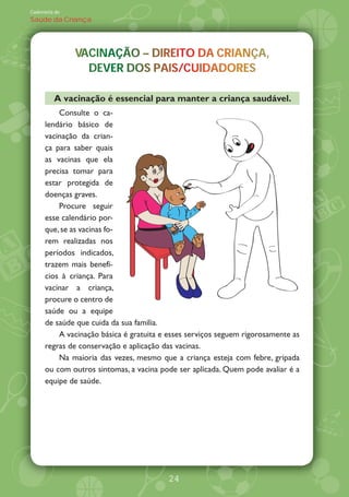Caderneta de
Saúde da Criança




               VACINAÇÃO DIREITO DA CRIANÇA,
               VACINAÇÃO – DIREITO DA CRIANÇA,
                             R           A
                 DEVER DOS PAIS/CUIDADORES
                 DEVER DOS PAIS/CUIDADORES

         A vacinação é essencial para manter a criança saudável.
          Consulte o ca-
      lendário básico de
      vacinação da crian-
      ça para saber quais
      as vacinas que ela
      precisa tomar para
      estar protegida de
      doenças graves.
          Procure seguir
      esse calendário por-
      que, se as vacinas fo-
      rem realizadas nos
      períodos indicados,
      trazem mais benefí-
      cios à criança. Para
      vacinar a criança,
      procure o centro de
      saúde ou a equipe
      de saúde que cuida da sua família.
          A vacinação básica é gratuita e esses serviços seguem rigorosamente as
      regras de conservação e aplicação das vacinas.
          Na maioria das vezes, mesmo que a criança esteja com febre, gripada
      ou com outros sintomas, a vacina pode ser aplicada. Quem pode avaliar é a
      equipe de saúde.




                                         24
 