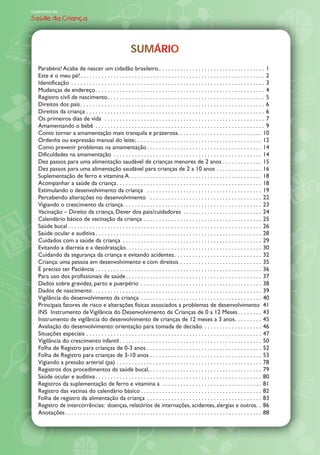Caderneta de
Saúde da Criança




                                                            SUMÁRIO
                                                            SUMÁRIO
   Parabéns! Acaba de nascer um cidadão brasileiro. . . . . . . . . . . . . . . . . . . . . . . . . . . . . . . . . . . . 1
   Este é o meu pé! . . . . . . . . . . . . . . . . . . . . . . . . . . . . . . . . . . . . . . . . . . . . . . . . . . . . . . . . . . . . . 2
   Identificação . . . . . . . . . . . . . . . . . . . . . . . . . . . . . . . . . . . . . . . . . . . . . . . . . . . . . . . . . . . . . . . . 3
   Mudanças de endereço . . . . . . . . . . . . . . . . . . . . . . . . . . . . . . . . . . . . . . . . . . . . . . . . . . . . . . . . 4
   Registro civil de nascimento . . . . . . . . . . . . . . . . . . . . . . . . . . . . . . . . . . . . . . . . . . . . . . . . . . . . 5
   Direitos dos pais . . . . . . . . . . . . . . . . . . . . . . . . . . . . . . . . . . . . . . . . . . . . . . . . . . . . . . . . . . . . . 6
   Direitos da criança . . . . . . . . . . . . . . . . . . . . . . . . . . . . . . . . . . . . . . . . . . . . . . . . . . . . . . . . . . . 6
   Os primeiros dias de vida . . . . . . . . . . . . . . . . . . . . . . . . . . . . . . . . . . . . . . . . . . . . . . . . . . . . . 7
   Amamentando o bebê . . . . . . . . . . . . . . . . . . . . . . . . . . . . . . . . . . . . . . . . . . . . . . . . . . . . . . . . 9
   Como tornar a amamentação mais tranquila e prazerosa. . . . . . . . . . . . . . . . . . . . . . . . . . . . 10
   Ordenha ou expressão manual do leite:. . . . . . . . . . . . . . . . . . . . . . . . . . . . . . . . . . . . . . . . . . 12
   Como prevenir problemas na amamentação . . . . . . . . . . . . . . . . . . . . . . . . . . . . . . . . . . . . . . 14
   Dificuldades na amamentação . . . . . . . . . . . . . . . . . . . . . . . . . . . . . . . . . . . . . . . . . . . . . . . . . 14
   Dez passos para uma alimentação saudável de crianças menores de 2 anos . . . . . . . . . . . . . 15
   Dez passos para uma alimentação saudável para crianças de 2 a 10 anos . . . . . . . . . . . . . . . 16
   Suplementação de ferro e vitamina A . . . . . . . . . . . . . . . . . . . . . . . . . . . . . . . . . . . . . . . . . . . . 18
   Acompanhar a saúde da criança . . . . . . . . . . . . . . . . . . . . . . . . . . . . . . . . . . . . . . . . . . . . . . . . 18
   Estimulando o desenvolvimento da criança . . . . . . . . . . . . . . . . . . . . . . . . . . . . . . . . . . . . . . 19
   Percebendo alterações no desenvolvimento . . . . . . . . . . . . . . . . . . . . . . . . . . . . . . . . . . . . . 22
   Vigiando o crescimento da criança . . . . . . . . . . . . . . . . . . . . . . . . . . . . . . . . . . . . . . . . . . . . . . 23
   Vacinação Direito da criança, Dever dos pais/cuidadores . . . . . . . . . . . . . . . . . . . . . . . . . . 24
   Calendário básico de vacinação da criança . . . . . . . . . . . . . . . . . . . . . . . . . . . . . . . . . . . . . . . 25
   Saúde bucal . . . . . . . . . . . . . . . . . . . . . . . . . . . . . . . . . . . . . . . . . . . . . . . . . . . . . . . . . . . . . . . . 26
   Saúde ocular e auditiva . . . . . . . . . . . . . . . . . . . . . . . . . . . . . . . . . . . . . . . . . . . . . . . . . . . . . . . 28
   Cuidados com a saúde da criança . . . . . . . . . . . . . . . . . . . . . . . . . . . . . . . . . . . . . . . . . . . . . . 29
   Evitando a diarreia e a desidrataçâo . . . . . . . . . . . . . . . . . . . . . . . . . . . . . . . . . . . . . . . . . . . . . 30
   Cuidando da segurança da criança e evitando acidentes . . . . . . . . . . . . . . . . . . . . . . . . . . . . . 32
   Criança: uma pessoa em desenvolvimento e com direitos . . . . . . . . . . . . . . . . . . . . . . . . . . . 35
   É preciso ter Paciência . . . . . . . . . . . . . . . . . . . . . . . . . . . . . . . . . . . . . . . . . . . . . . . . . . . . . . . 36
   Para uso dos profissionais de saúde . . . . . . . . . . . . . . . . . . . . . . . . . . . . . . . . . . . . . . . . . . . . . 37
   Dados sobre gravidez, parto e puerpério . . . . . . . . . . . . . . . . . . . . . . . . . . . . . . . . . . . . . . . . 38
   Dados de nascimento . . . . . . . . . . . . . . . . . . . . . . . . . . . . . . . . . . . . . . . . . . . . . . . . . . . . . . . . 39
   Vigilância do desenvolvimento da criança . . . . . . . . . . . . . . . . . . . . . . . . . . . . . . . . . . . . . . . . 40
   Principais fatores de risco e alterações físicas associados a problemas de desenvolvimento 41
   INS Instrumento de Vigilância do Desenvolvimento de Crianças de 0 a 12 Meses . . . . . . . . 43
   Instrumento de vigilância do desenvolvimento de crianças de 12 meses a 3 anos . . . . . . . . . 45
   Avaliação do desenvolvimento: orientação para tomada de decisão. . . . . . . . . . . . . . . . . . . . 46
   Situações especiais . . . . . . . . . . . . . . . . . . . . . . . . . . . . . . . . . . . . . . . . . . . . . . . . . . . . . . . . . . 47
   Vigilância do crescimento infantil . . . . . . . . . . . . . . . . . . . . . . . . . . . . . . . . . . . . . . . . . . . . . . . 50
   Folha de Registro para crianças de 0-3 anos . . . . . . . . . . . . . . . . . . . . . . . . . . . . . . . . . . . . . . 52
   Folha de Registro para crianças de 3-10 anos . . . . . . . . . . . . . . . . . . . . . . . . . . . . . . . . . . . . . 53
   Vigiando a pressão arterial (pa) . . . . . . . . . . . . . . . . . . . . . . . . . . . . . . . . . . . . . . . . . . . . . . . . 78
   Registros dos procedimentos da saúde bucal, . . . . . . . . . . . . . . . . . . . . . . . . . . . . . . . . . . . . . 79
   Saúde ocular e auditiva . . . . . . . . . . . . . . . . . . . . . . . . . . . . . . . . . . . . . . . . . . . . . . . . . . . . . . . 80
   Registros da suplementação de ferro e vitamina a . . . . . . . . . . . . . . . . . . . . . . . . . . . . . . . . . 81
   Registro das vacinas do calendário básico . . . . . . . . . . . . . . . . . . . . . . . . . . . . . . . . . . . . . . . . 82
   Folha de registro da alimentação da criança . . . . . . . . . . . . . . . . . . . . . . . . . . . . . . . . . . . . . . 83
   Registro de intercorrências: doenças, relatórios de internações, acidentes, alergias e outros. . 86
   Anotações . . . . . . . . . . . . . . . . . . . . . . . . . . . . . . . . . . . . . . . . . . . . . . . . . . . . . . . . . . . . . . . . . 88
 