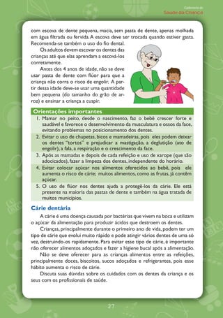 Caderneta de
                                                             Saúde da Criança



com escova de dente pequena, macia, sem pasta de dente, apenas molhada
em água filtrada ou fervida. A escova deve ser trocada quando estiver gasta.
Recomenda-se também o uso do fio dental.
     Os adultos devem escovar os dentes das
crianças até que elas aprendam a escová-los
corretamente.
     Antes dos 4 anos de idade, não se deve
usar pasta de dente com flúor para que a
criança não corra o risco de engolir. A par-
tir dessa idade deve-se usar uma quantidade
bem pequena (do tamanho do grão de ar-
roz) e ensinar a criança a cuspir.

Orientações importantes
  1. Mamar no peito, desde o nascimento, faz o bebê crescer forte e
     saudável e favorece o desenvolvimento da musculatura e ossos da face,
     evitando problemas no posicionamento dos dentes.
  2. Evitar o uso de chupetas, bicos e mamadeiras, pois eles podem deixar
     os dentes „tortos‰ e prejudicar a mastigação, a deglutição (ato de
     engolir), a fala, a respiração e o crescimento da face.
  3. Após as mamadas e depois de cada refeição e uso de xarope (que são
     adocicados), fazer a limpeza dos dentes, independente do horário.
  4. Evitar colocar açúcar nos alimentos oferecidos ao bebê, pois ele
     aumenta o risco de cárie; muitos alimentos, como as frutas, já contêm
     açúcar.
  5. O uso de flúor nos dentes ajuda a protegê-los da cárie. Ele está
     presente na maioria das pastas de dente e também na água tratada de
     muitos municípios.
Cárie dentária
     A cárie é uma doença causada por bactérias que vivem na boca e utilizam
o açúcar da alimentação para produzir ácidos que destroem os dentes.
     Crianças, principalmente durante o primeiro ano de vida, podem ter um
tipo de cárie que evolui muito rápido e pode atingir vários dentes de uma só
vez, destruindo-os rapidamente. Para evitar esse tipo de cárie, é importante
não oferecer alimentos adoçados e fazer a higiene bucal após a alimentação.
     Não se deve oferecer para as crianças alimentos entre as refeições,
principalmente doces, biscoitos, sucos adoçados e refrigerantes, pois esse
hábito aumenta o risco de cárie.
     Discuta suas dúvidas sobre os cuidados com os dentes da criança e os
seus com os profissionais de saúde.



                                   27
 